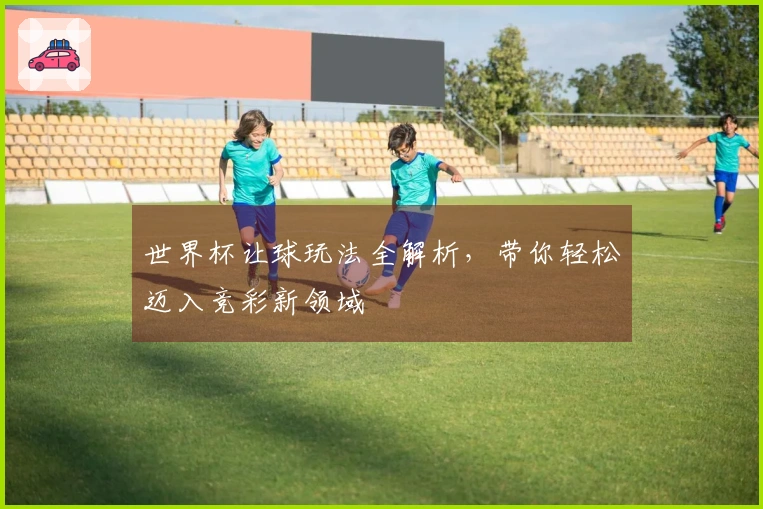 世界杯让球玩法全解析，带你轻松迈入竞彩新领域