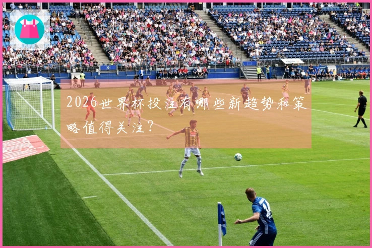 2026世界杯投注有哪些新趋势和策略值得关注？